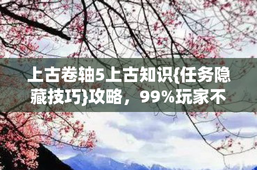 上古卷轴5上古知识{任务隐藏技巧}攻略,99%玩家不知 上古卷轴5上古知识{任务隐藏技巧}攻略,99%玩家不知
