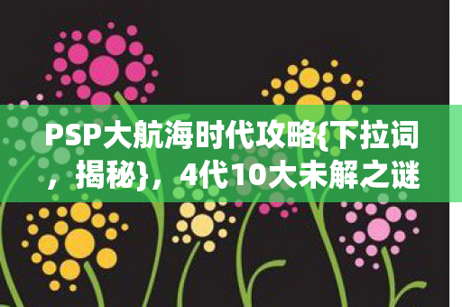 PSP大航海时代攻略{下拉词,揭秘},4代10大未解之谜全解析 PSP大航海时代攻略{下拉词,揭秘},4代10大未解之谜全解析