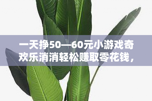 一天挣50—60元小游戏奇欢乐消消轻松赚取零花钱,三款一天能挣50-60元的小游戏推荐,三款轻松赚钱小游戏,奇欢乐消消,一天挣50-60元不是梦! 一天挣50—60元小游戏奇欢乐消消轻松赚取零花钱,三款一天能挣50-60元的小游戏推荐,三款轻松赚钱小游戏,奇欢乐消消,一天挣50-60元不是梦!