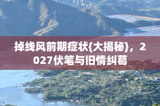 掉线风前期症状{大揭秘},2027伏笔与旧情纠葛 掉线风前期症状{大揭秘},2027伏笔与旧情纠葛