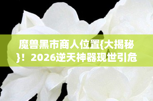 魔兽黑市商人位置{大揭秘}!2026逆天神器现世引危机 魔兽黑市商人位置{大揭秘}!2026逆天神器现世引危机