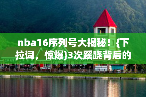 nba16序列号大揭秘！{下拉词，惊爆}3次蹊跷背后的真相