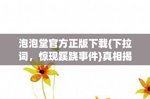 泡泡堂官方正版下载{下拉词,惊现蹊跷事件}真相揭晓! 泡泡堂官方正版下载{下拉词,惊现蹊跷事件}真相揭晓!