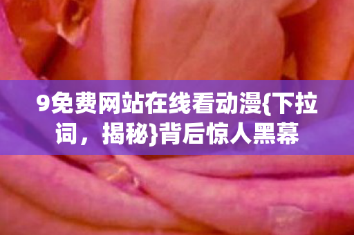 9免费网站在线看动漫{下拉词,揭秘}背后惊人黑幕 9免费网站在线看动漫{下拉词,揭秘}背后惊人黑幕