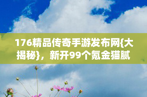 176精品传奇手游发布网{大揭秘},新开99个氪金猫腻! 176精品传奇手游发布网{大揭秘},新开99个氪金猫腻!