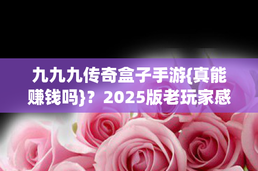九九九传奇盒子手游{真能赚钱吗}?2025版老玩家感慨 九九九传奇盒子手游{真能赚钱吗}?2025版老玩家感慨