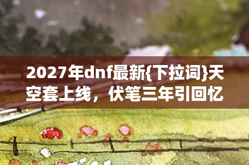 2027年dnf最新{下拉词}天空套上线，伏笔三年引回忆