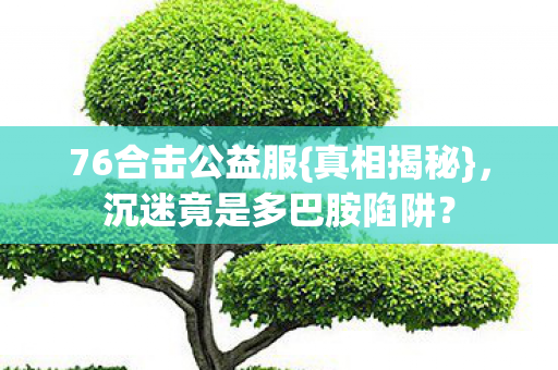 76合击公益服{真相揭秘},沉迷竟是多巴胺陷阱? 76合击公益服{真相揭秘},沉迷竟是多巴胺陷阱?