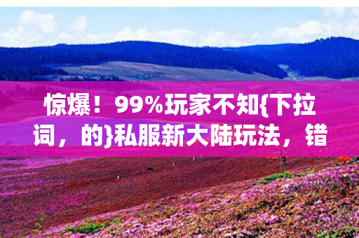 惊爆！99%玩家不知{下拉词，的}私服新大陆玩法，错过再等十年？