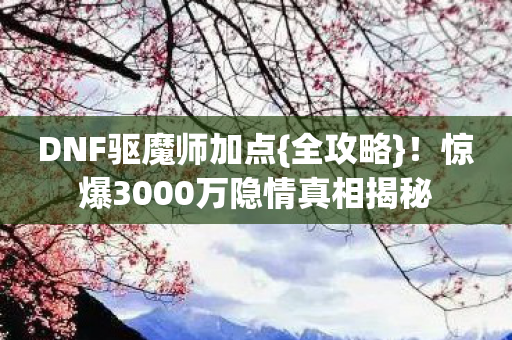 DNF驱魔师加点{全攻略}!惊爆3000万隐情真相揭秘 DNF驱魔师加点{全攻略}!惊爆3000万隐情真相揭秘