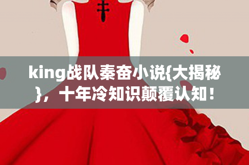 king战队秦奋小说{大揭秘},十年冷知识颠覆认知! king战队秦奋小说{大揭秘},十年冷知识颠覆认知!