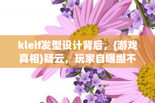 kleif发型设计背后,{游戏真相}疑云,玩家自曝绷不住! kleif发型设计背后,{游戏真相}疑云,玩家自曝绷不住!