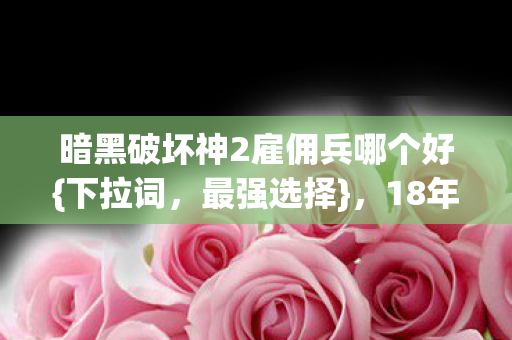 暗黑破坏神2雇佣兵哪个好{下拉词,最强选择},18年谜局揭晓 暗黑破坏神2雇佣兵哪个好{下拉词,最强选择},18年谜局揭晓