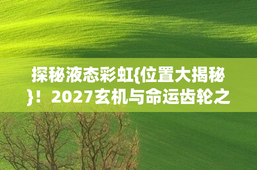 探秘液态彩虹{位置大揭秘}!2027玄机与命运齿轮之谜 探秘液态彩虹{位置大揭秘}!2027玄机与命运齿轮之谜