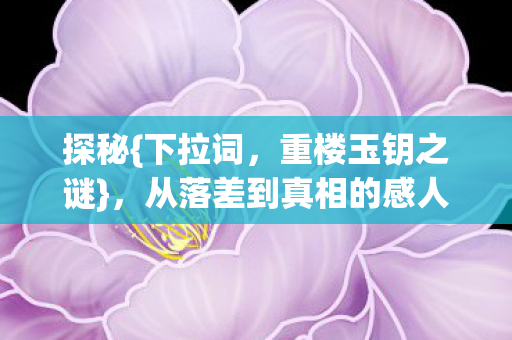 探秘{下拉词，重楼玉钥之谜}，从落差到真相的感人历程