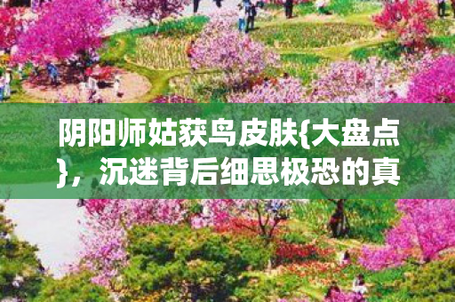 阴阳师姑获鸟皮肤{大盘点}，沉迷背后细思极恐的真相