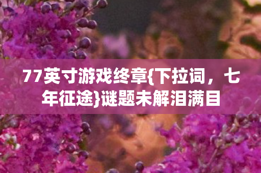 77英寸游戏终章{下拉词,七年征途}谜题未解泪满目 77英寸游戏终章{下拉词,七年征途}谜题未解泪满目