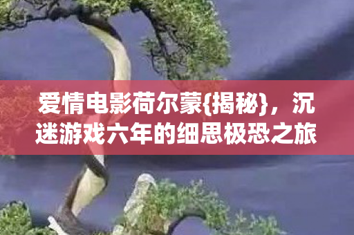 爱情电影荷尔蒙{揭秘},沉迷游戏六年的细思极恐之旅 爱情电影荷尔蒙{揭秘},沉迷游戏六年的细思极恐之旅