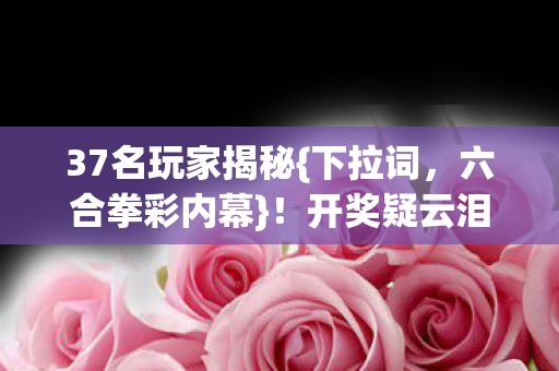 37名玩家揭秘{下拉词,六合拳彩内幕}!开奖疑云泪洒网吧 37名玩家揭秘{下拉词,六合拳彩内幕}!开奖疑云泪洒网吧