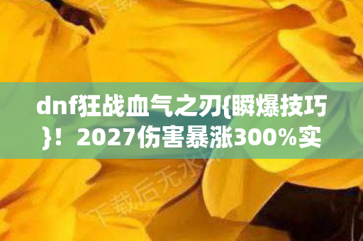 dnf狂战血气之刃{瞬爆技巧}!2027伤害暴涨300%实测 dnf狂战血气之刃{瞬爆技巧}!2027伤害暴涨300%实测