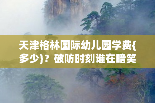 天津格林国际幼儿园学费{多少}？破防时刻谁在暗笑？