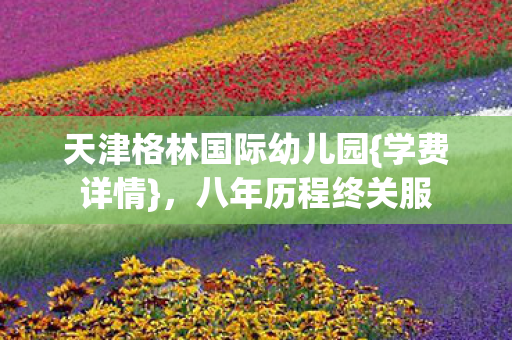天津格林国际幼儿园{学费详情},八年历程终关服 天津格林国际幼儿园{学费详情},八年历程终关服