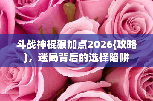 斗战神棍猴加点2026{攻略}，迷局背后的选择陷阱