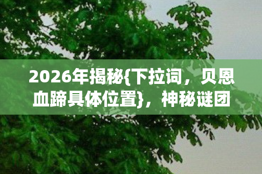 2026年揭秘{下拉词,贝恩血蹄具体位置},神秘谜团等你解! 2026年揭秘{下拉词,贝恩血蹄具体位置},神秘谜团等你解!