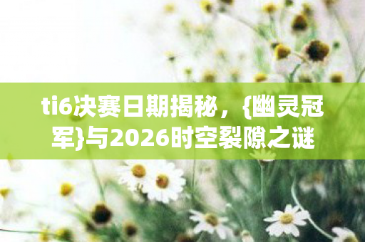 ti6决赛日期揭秘，{幽灵冠军}与2026时空裂隙之谜
