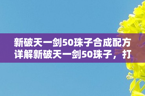 新破天一剑50珠子合成配方详解新破天一剑50珠子，打造极致战斗体验，新破天一剑50珠子合成配方揭秘，打造极致战斗体验