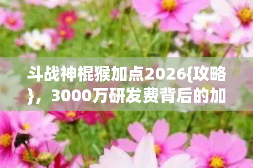 斗战神棍猴加点2026{攻略},3000万研发费背后的加点隐情 斗战神棍猴加点2026{攻略},3000万研发费背后的加点隐情