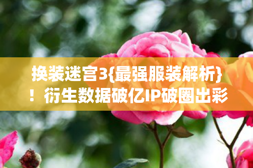 换装迷宫3{最强服装解析}！衍生数据破亿IP破圈出彩
