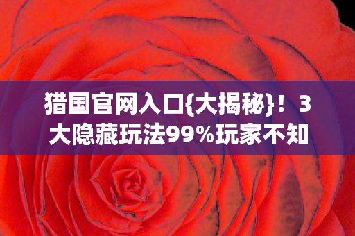 猎国官网入口{大揭秘}!3大隐藏玩法99%玩家不知 猎国官网入口{大揭秘}!3大隐藏玩法99%玩家不知