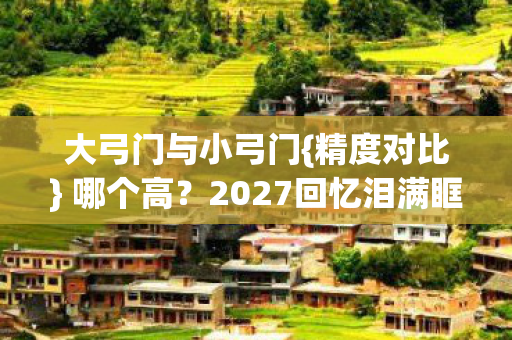 大弓门与小弓门{精度对比} 哪个高?2027回忆泪满眶 大弓门与小弓门{精度对比} 哪个高?2027回忆泪满眶