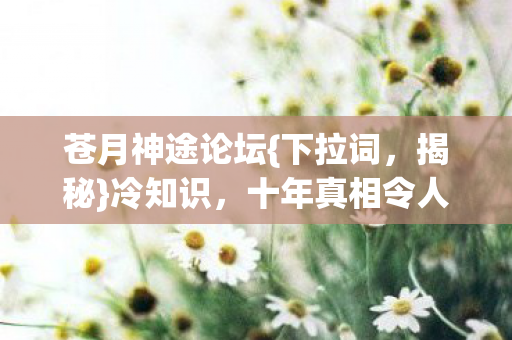 苍月神途论坛{下拉词,揭秘}冷知识,十年真相令人咋舌 苍月神途论坛{下拉词,揭秘}冷知识,十年真相令人咋舌