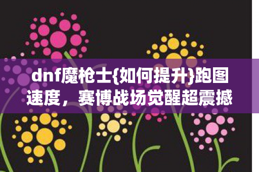 dnf魔枪士{如何提升}跑图速度,赛博战场觉醒超震撼 dnf魔枪士{如何提升}跑图速度,赛博战场觉醒超震撼