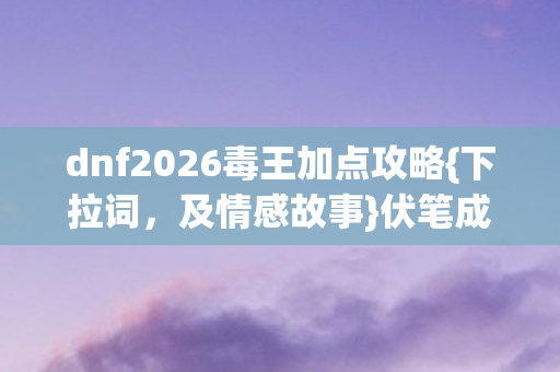 dnf2026毒王加点攻略{下拉词，及情感故事}伏笔成殇泪满裳