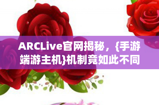 ARCLive官网揭秘，{手游端游主机}机制竟如此不同！