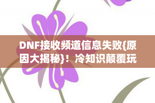 DNF接收频道信息失败{原因大揭秘}！冷知识颠覆玩家认知