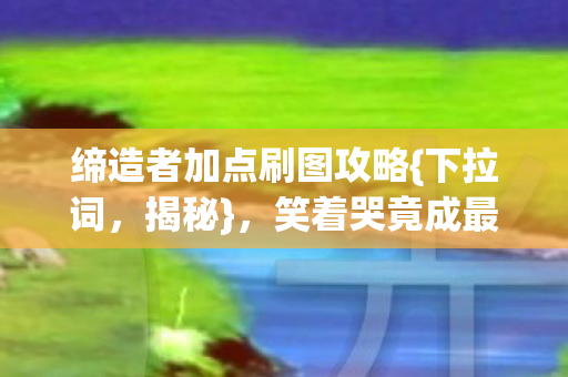 缔造者加点刷图攻略{下拉词，揭秘}，笑着哭竟成最后倔强
