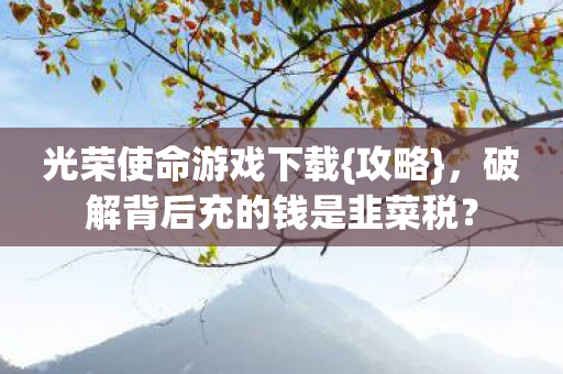 光荣使命游戏下载{攻略}，破解背后充的钱是韭菜税？