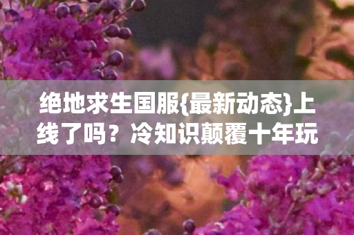 绝地求生国服{最新动态}上线了吗？冷知识颠覆十年玩家认知！
