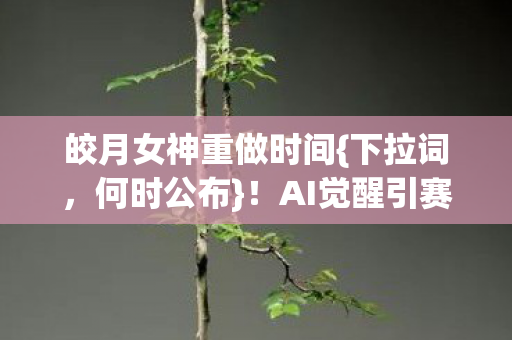 皎月女神重做时间{下拉词，何时公布}！AI觉醒引赛博月蚀