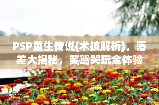 PSP重生传说{术技解析},落差大揭秘,笑骂哭玩全体验 PSP重生传说{术技解析},落差大揭秘,笑骂哭玩全体验