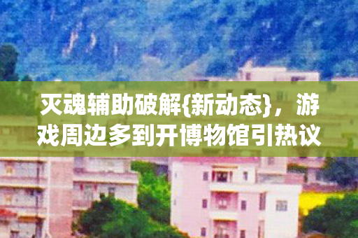 灭魂辅助破解{新动态}，游戏周边多到开博物馆引热议