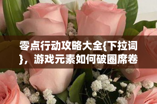 零点行动攻略大全{下拉词},游戏元素如何破圈席卷潮流 零点行动攻略大全{下拉词},游戏元素如何破圈席卷潮流