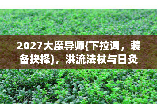 2027大魔导师{下拉词,装备抉择},洪流法杖与日灸怎么选? 2027大魔导师{下拉词,装备抉择},洪流法杖与日灸怎么选?
