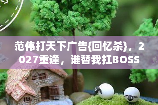 范伟打天下广告{回忆杀}，2027重逢，谁替我扛BOSS泪满襟