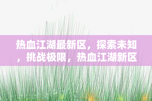 热血江湖最新区,探索未知,挑战极限,热血江湖新区开启,探索未知,挑战极限 热血江湖最新区,探索未知,挑战极限,热血江湖新区开启,探索未知,挑战极限