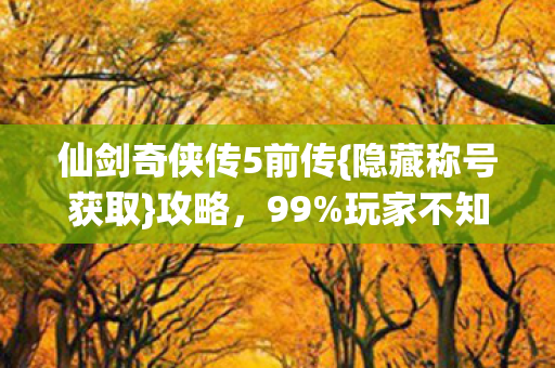仙剑奇侠传5前传{隐藏称号获取}攻略，99%玩家不知玄机